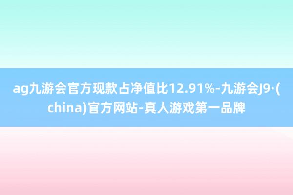 ag九游会官方现款占净值比12.91%-九游会J9·(china)官方网站-真人游戏第一品牌