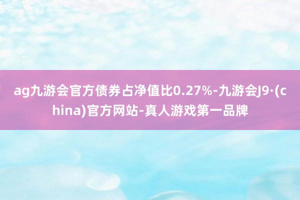 ag九游会官方债券占净值比0.27%-九游会J9·(china)官方网站-真人游戏第一品牌