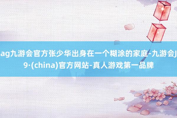 ag九游会官方张少华出身在一个糊涂的家庭-九游会J9·(china)官方网站-真人游戏第一品牌