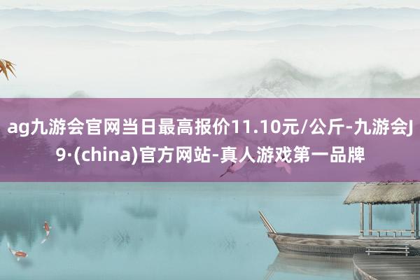 ag九游会官网当日最高报价11.10元/公斤-九游会J9·(china)官方网站-真人游戏第一品牌