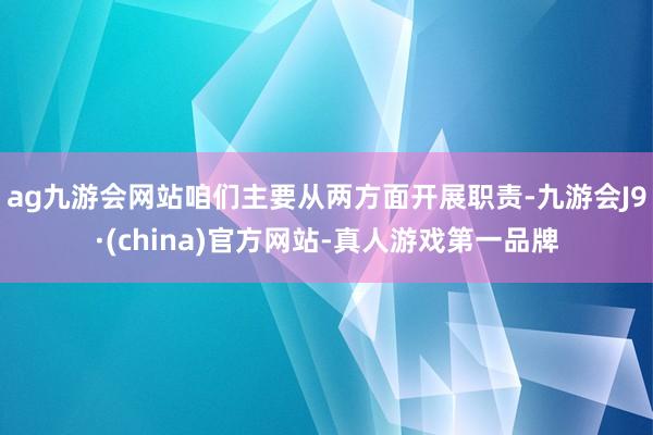 ag九游会网站咱们主要从两方面开展职责-九游会J9·(china)官方网站-真人游戏第一品牌