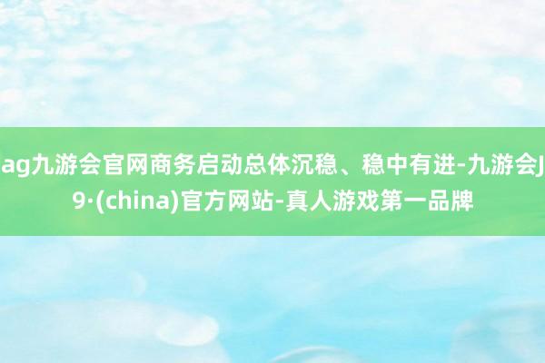 ag九游会官网商务启动总体沉稳、稳中有进-九游会J9·(china)官方网站-真人游戏第一品牌