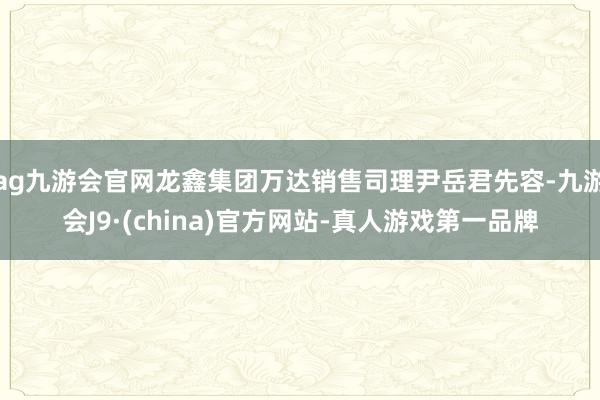 ag九游会官网龙鑫集团万达销售司理尹岳君先容-九游会J9·(china)官方网站-真人游戏第一品牌