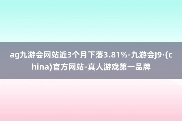 ag九游会网站近3个月下落3.81%-九游会J9·(china)官方网站-真人游戏第一品牌