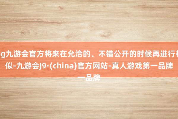 ag九游会官方将来在允洽的、不错公开的时候再进行相似-九游会J9·(china)官方网站-真人游戏第一品牌