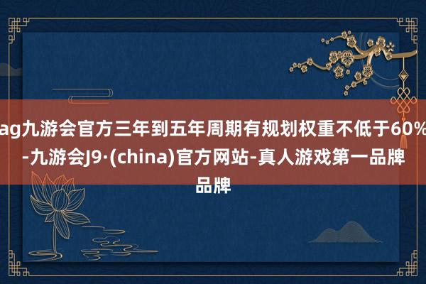 ag九游会官方三年到五年周期有规划权重不低于60%-九游会J9·(china)官方网站-真人游戏第一品牌