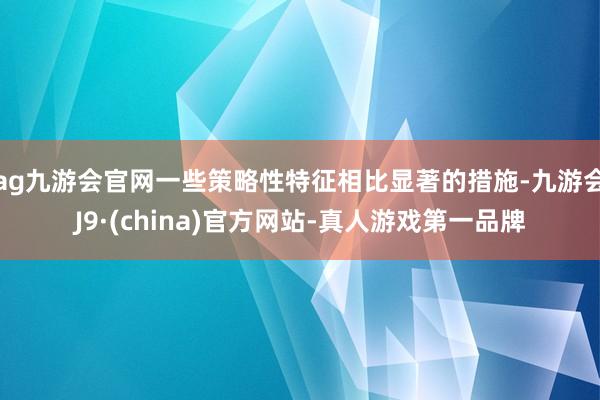 ag九游会官网一些策略性特征相比显著的措施-九游会J9·(china)官方网站-真人游戏第一品牌