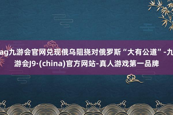 ag九游会官网兑现俄乌阻挠对俄罗斯“大有公道”-九游会J9·(china)官方网站-真人游戏第一品牌