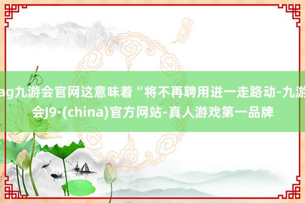 ag九游会官网这意味着“将不再聘用进一走路动-九游会J9·(china)官方网站-真人游戏第一品牌