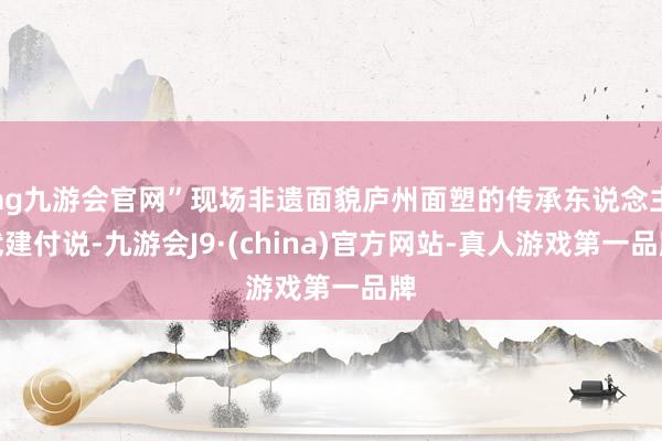 ag九游会官网”现场非遗面貌庐州面塑的传承东说念主武建付说-九游会J9·(china)官方网站-真人游戏第一品牌