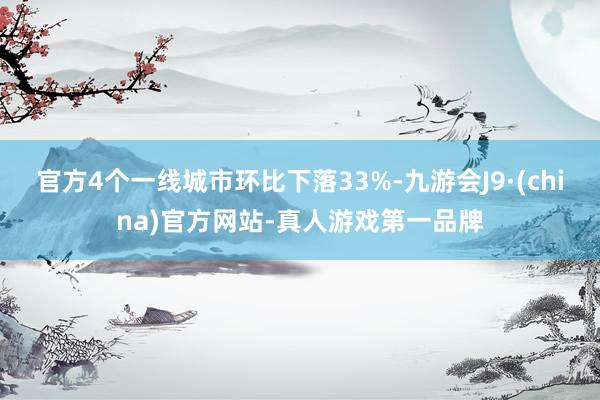 官方4个一线城市环比下落33%-九游会J9·(china)官方网站-真人游戏第一品牌