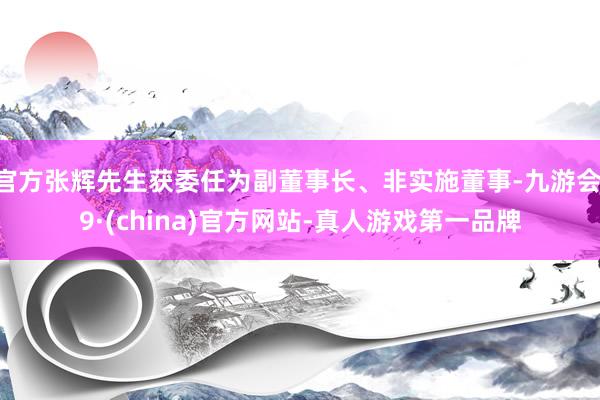 官方张辉先生获委任为副董事长、非实施董事-九游会J9·(china)官方网站-真人游戏第一品牌