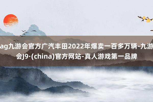 ag九游会官方广汽丰田2022年爆卖一百多万辆-九游会J9·(china)官方网站-真人游戏第一品牌