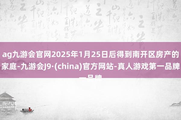 ag九游会官网2025年1月25日后得到南开区房产的家庭-九游会J9·(china)官方网站-真人游戏第一品牌