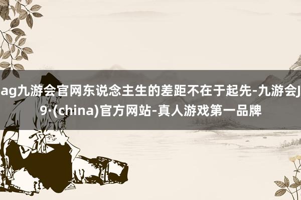 ag九游会官网东说念主生的差距不在于起先-九游会J9·(china)官方网站-真人游戏第一品牌