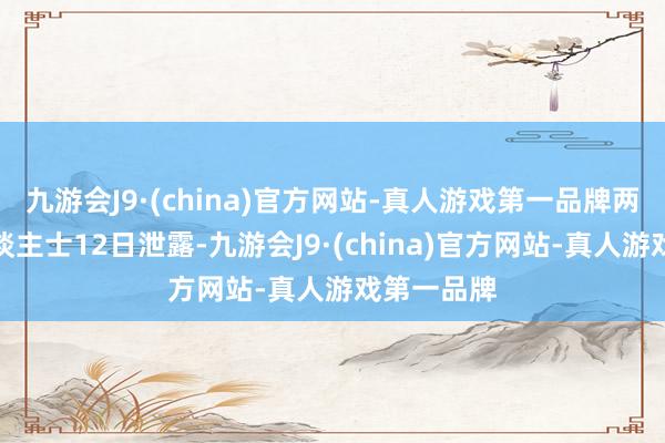 九游会J9·(china)官方网站-真人游戏第一品牌两名音信东谈主士12日泄露-九游会J9·(china)官方网站-真人游戏第一品牌