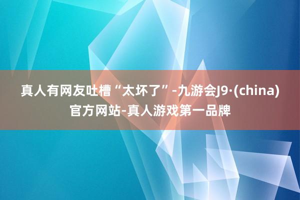 真人有网友吐槽“太坏了”-九游会J9·(china)官方网站-真人游戏第一品牌