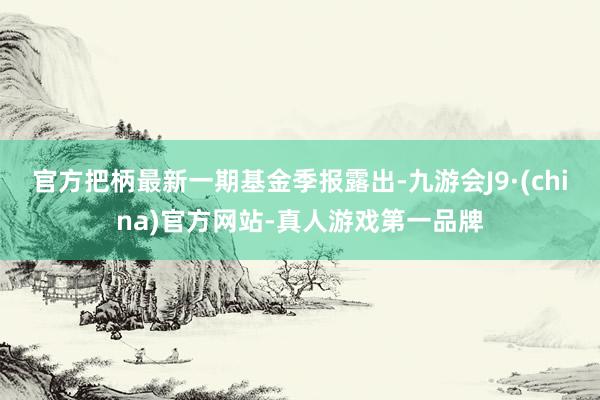 官方把柄最新一期基金季报露出-九游会J9·(china)官方网站-真人游戏第一品牌