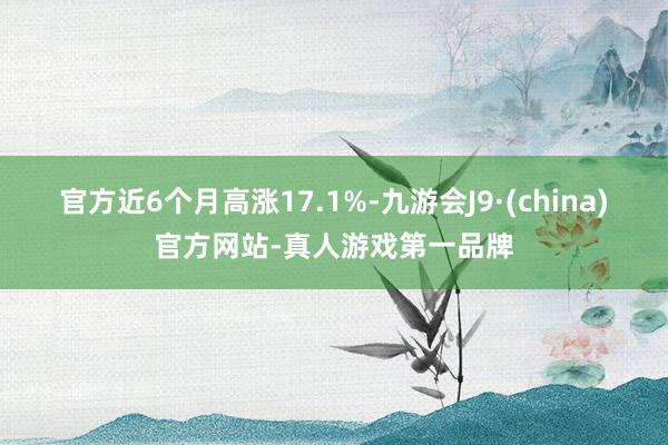 官方近6个月高涨17.1%-九游会J9·(china)官方网站-真人游戏第一品牌