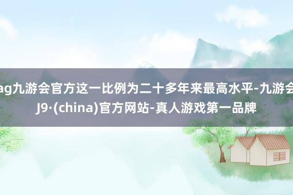 ag九游会官方这一比例为二十多年来最高水平-九游会J9·(china)官方网站-真人游戏第一品牌