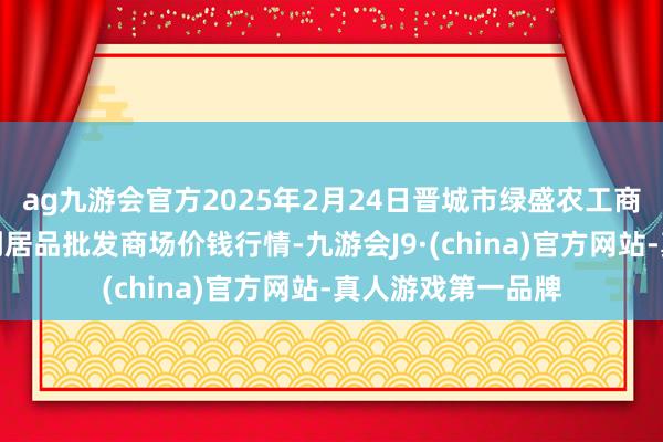 ag九游会官方2025年2月24日晋城市绿盛农工商实业有限公司农副居品批发商场价钱行情-九游会J9·(china)官方网站-真人游戏第一品牌